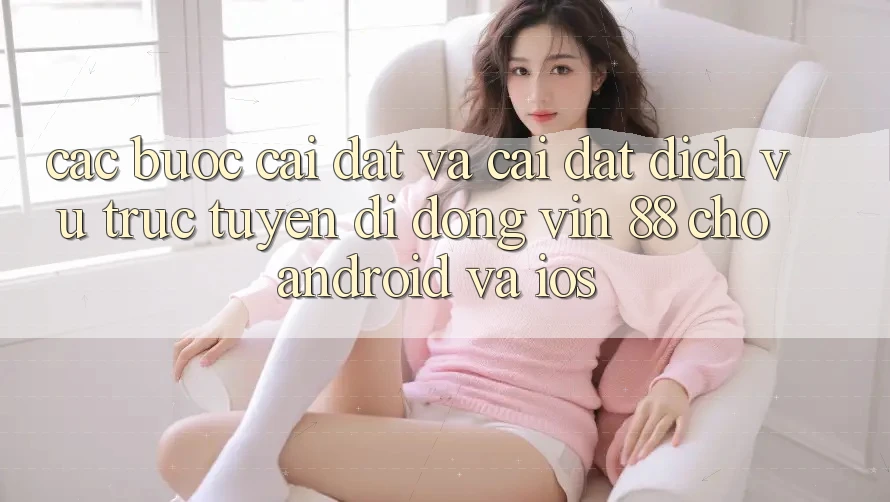 Các bước Cài đặt Và Cài Đặt Dịch vụ trực tuyến di động Vin 88 Cho Android Và iOS