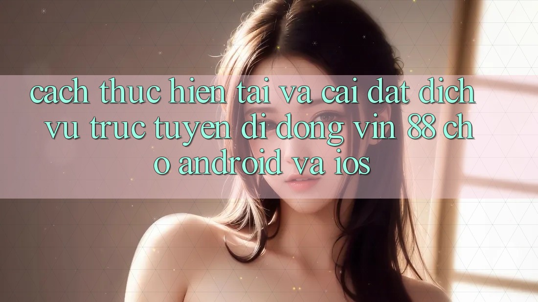 Cách thực hiện Tải Và Cài Đặt Dịch vụ trực tuyến di động Vin 88 Cho Android Và iOS