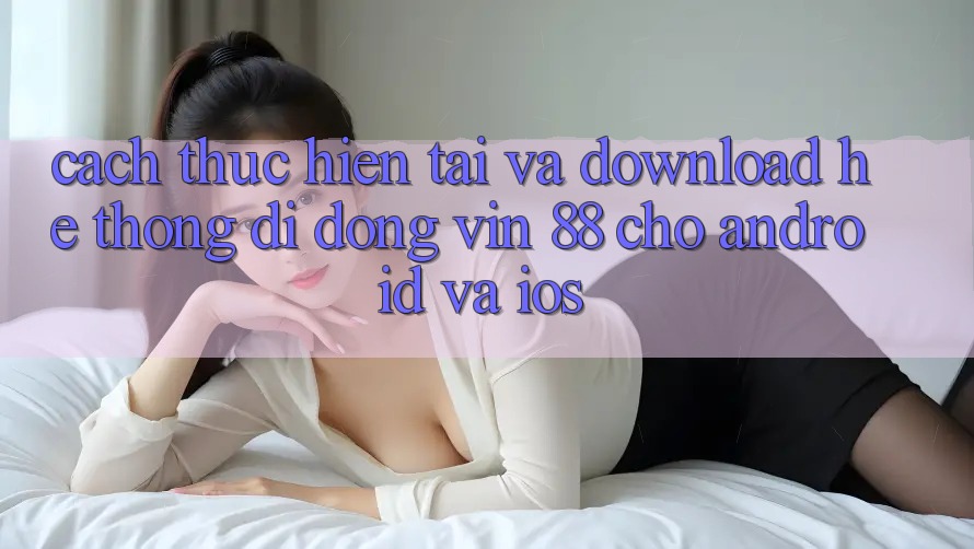 Cách thực hiện Tải Và Download Hệ thống di động Vin 88 Cho Android Và iOS Cách thực hiện Tải Và Download Hệ thống di động Vin 88 Cho Android Và iOS