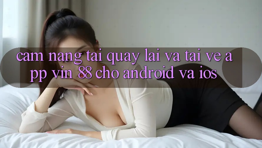 Cẩm nang Tải quay lại Và Tải về App Vin 88 Cho Android Và iOS Cẩm nang Tải quay lại Và Tải về App Vin 88 Cho Android Và iOS