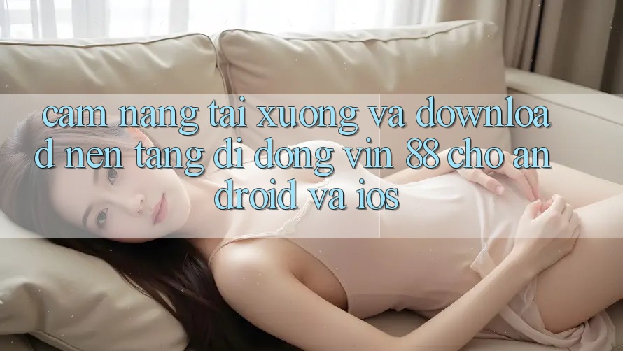 Cẩm nang Tải xuống Và Download Nền tảng di động Vin 88 Cho Android Và iOS