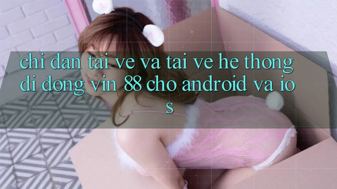 Chỉ dẫn Tải về Và Tải về Hệ thống di động Vin 88 Cho Android Và iOS