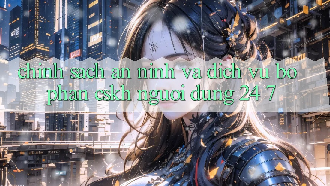 Chính Sách An ninh Và Dịch Vụ Bộ phận CSKH Người dùng 24/7 Chính Sách An ninh Và Dịch Vụ Bộ phận CSKH Người dùng 24/7
