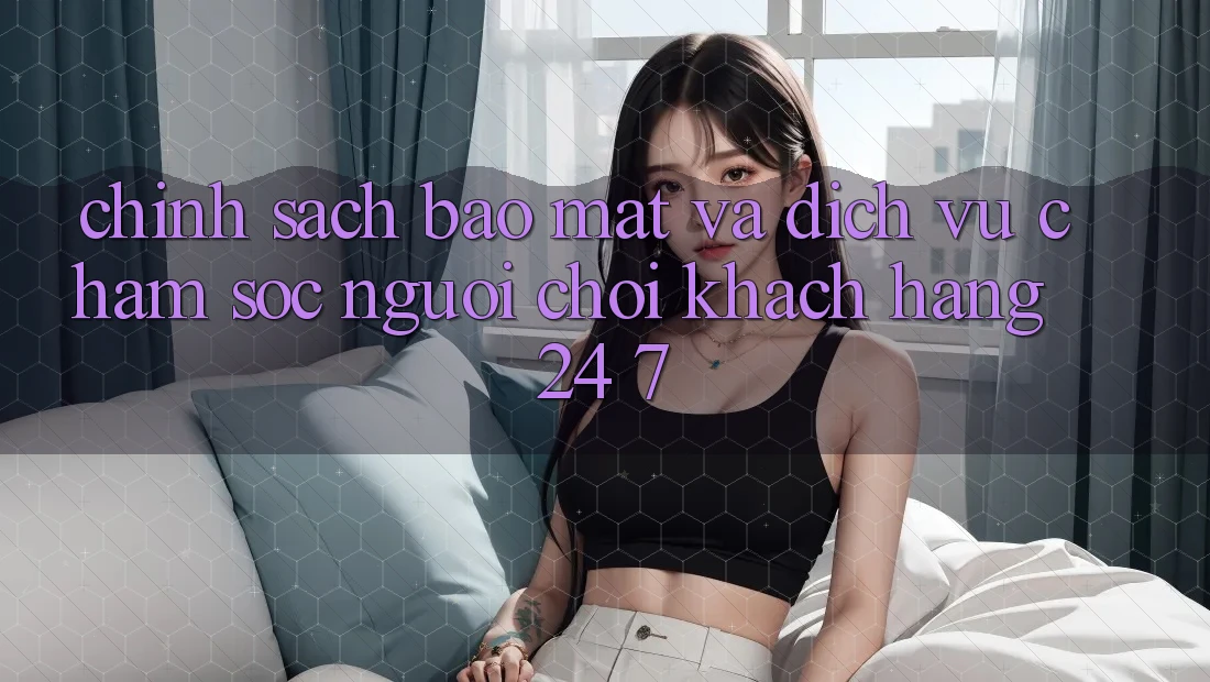 Chính Sách Bảo Mật Và Dịch Vụ Chăm sóc người chơi Khách Hàng 24/7 Chính Sách Bảo Mật Và Dịch Vụ Chăm sóc người chơi Khách Hàng 24/7