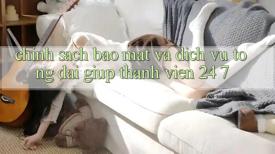Chính Sách Bảo Mật Và Dịch Vụ Tổng đài giúp Thành viên 24/7