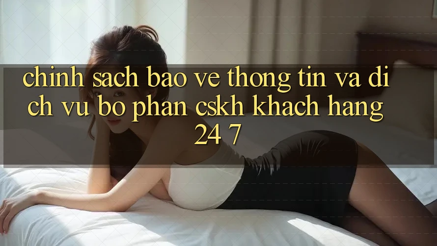 Chính Sách Bảo vệ thông tin Và Dịch Vụ Bộ phận CSKH Khách Hàng 24/7 Chính Sách Bảo vệ thông tin Và Dịch Vụ Bộ phận CSKH Khách Hàng 24/7