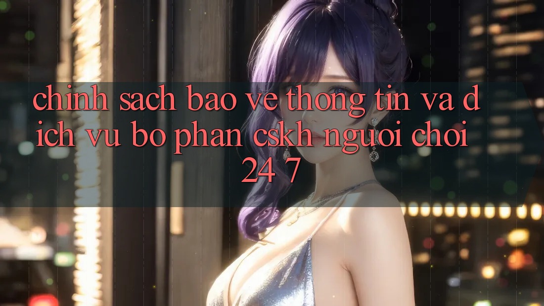 Chính Sách Bảo vệ thông tin Và Dịch Vụ Bộ phận CSKH Người chơi 24/7 Chính Sách Bảo vệ thông tin Và Dịch Vụ Bộ phận CSKH Người chơi 24/7