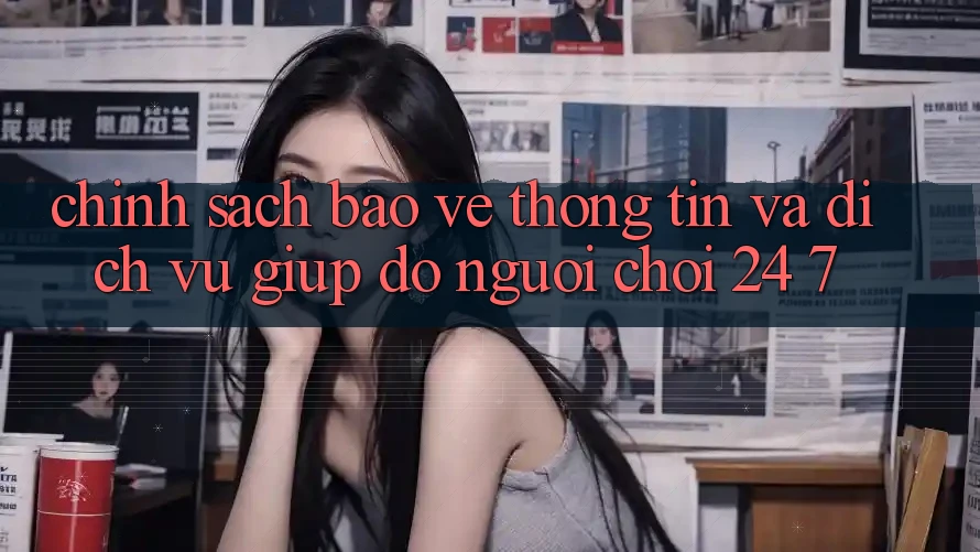 Chính Sách Bảo vệ thông tin Và Dịch Vụ Giúp đỡ Người chơi 24/7
