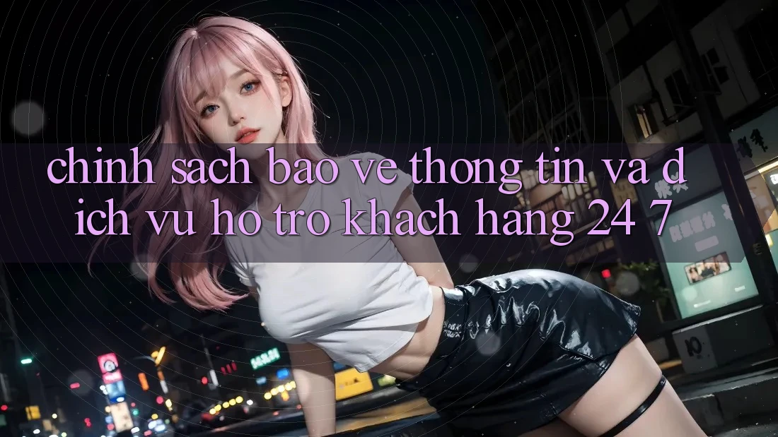 Chính Sách Bảo vệ thông tin Và Dịch Vụ Hỗ Trợ Khách Hàng 24/7 Chính Sách Bảo vệ thông tin Và Dịch Vụ Hỗ Trợ Khách Hàng 24/7