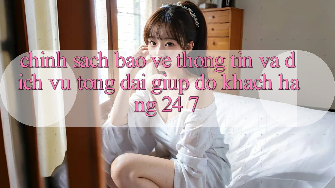 Chính Sách Bảo vệ thông tin Và Dịch Vụ Tổng đài giúp đỡ Khách Hàng 24/7 Chính Sách Bảo vệ thông tin Và Dịch Vụ Tổng đài giúp đỡ Khách Hàng 24/7