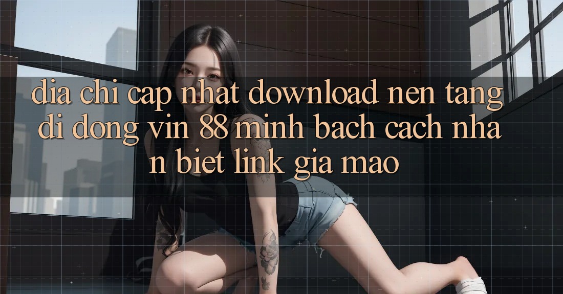 Địa Chỉ Cập Nhật Download Nền tảng di động Vin 88 Minh bạch - Cách Nhận Biết Link Giả Mạo
