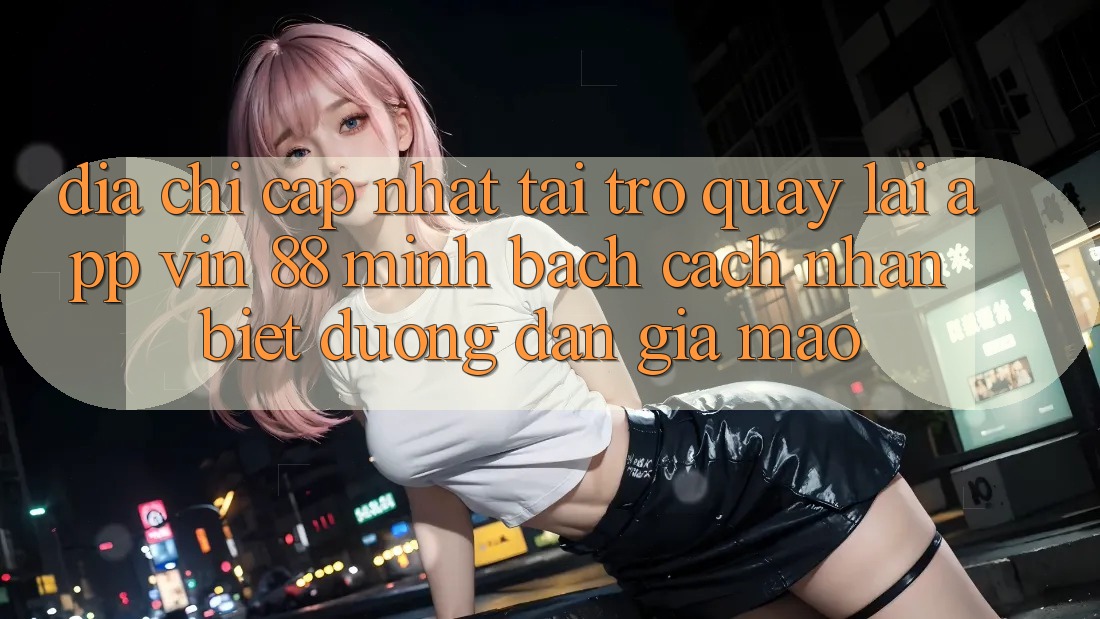 Địa Chỉ Cập Nhật Tải trở quay lại App Vin 88 Minh bạch - Cách Nhận Biết Đường dẫn Giả Mạo Địa Chỉ Cập Nhật Tải trở quay lại App Vin 88 Minh bạch - Cách Nhận Biết Đường dẫn Giả Mạo