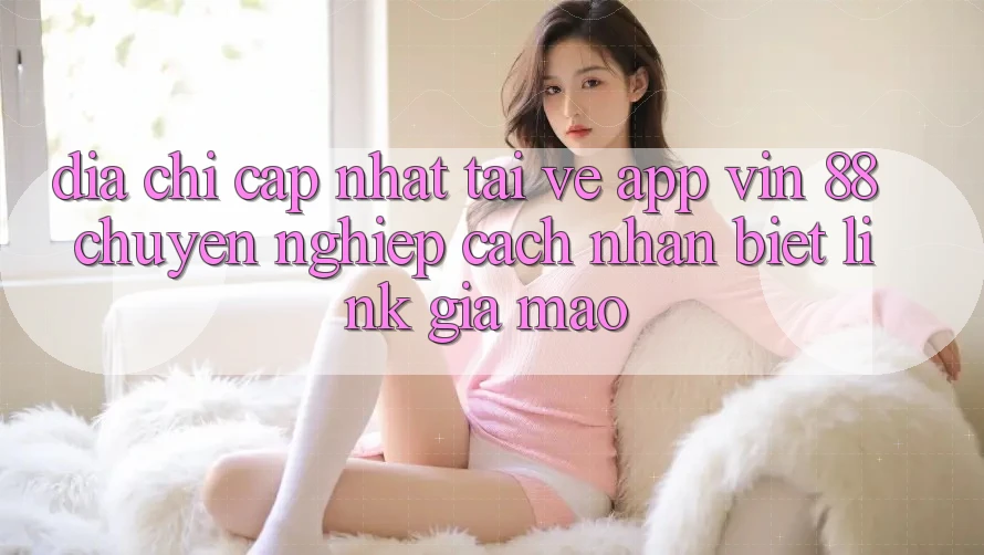 Địa Chỉ Cập Nhật Tải về App Vin 88 Chuyên nghiệp - Cách Nhận Biết Link Giả Mạo Địa Chỉ Cập Nhật Tải về App Vin 88 Chuyên nghiệp - Cách Nhận Biết Link Giả Mạo
