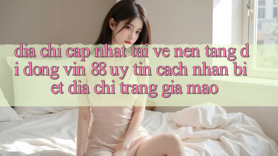 Địa Chỉ Cập Nhật Tải về Nền tảng di động Vin 88 Uy Tín - Cách Nhận Biết Địa chỉ trang Giả Mạo Địa Chỉ Cập Nhật Tải về Nền tảng di động Vin 88 Uy Tín - Cách Nhận Biết Địa chỉ trang Giả Mạo