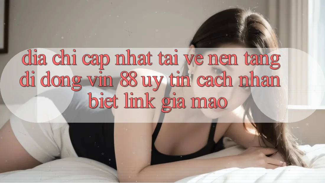 Địa Chỉ Cập Nhật Tải về Nền tảng di động Vin 88 Uy Tín - Cách Nhận Biết Link Giả Mạo