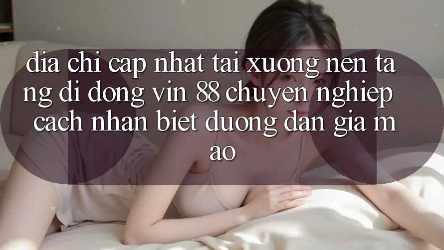 Địa Chỉ Cập Nhật Tải xuống Nền tảng di động Vin 88 Chuyên nghiệp - Cách Nhận Biết Đường dẫn Giả Mạo