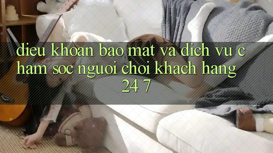Điều khoản Bảo Mật Và Dịch Vụ Chăm sóc người chơi Khách Hàng 24/7 Điều khoản Bảo Mật Và Dịch Vụ Chăm sóc người chơi Khách Hàng 24/7