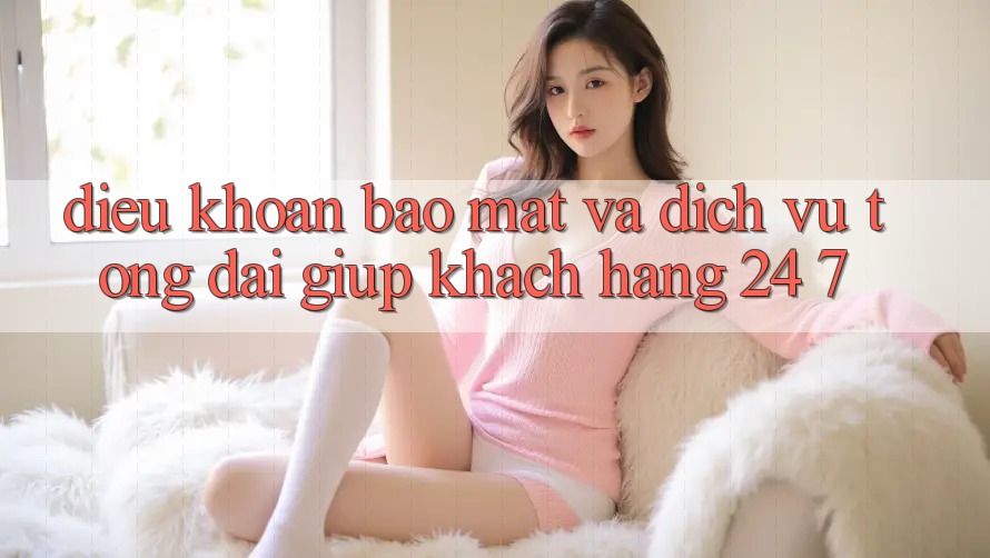 Điều khoản Bảo Mật Và Dịch Vụ Tổng đài giúp Khách Hàng 24/7
