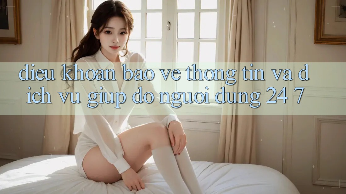 Điều khoản Bảo vệ thông tin Và Dịch Vụ Giúp đỡ Người dùng 24/7