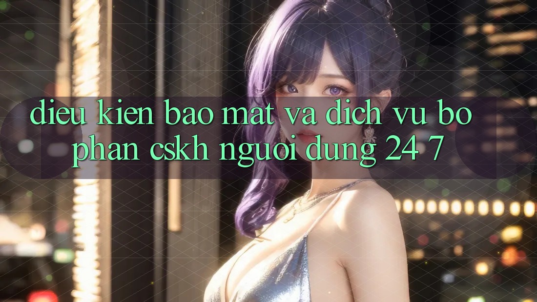 Điều kiện Bảo Mật Và Dịch Vụ Bộ phận CSKH Người dùng 24/7 Điều kiện Bảo Mật Và Dịch Vụ Bộ phận CSKH Người dùng 24/7