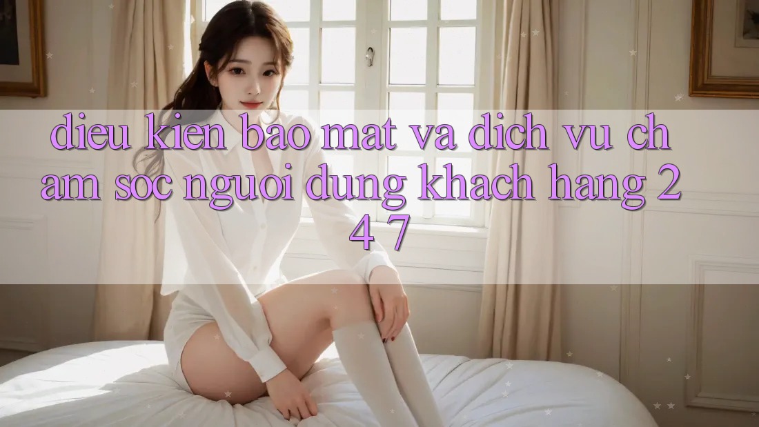 Điều kiện Bảo mật Và Dịch Vụ Chăm sóc người dùng Khách Hàng 24/7