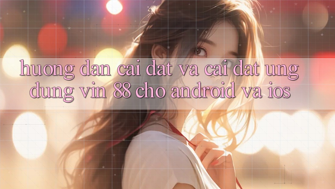 Hướng Dẫn Cài đặt Và Cài Đặt Ứng dụng Vin 88 Cho Android Và iOS