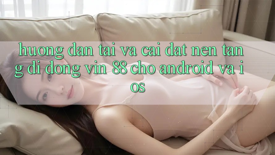 Hướng dẫn Tải Và Cài Đặt Nền tảng di động Vin 88 Cho Android Và iOS