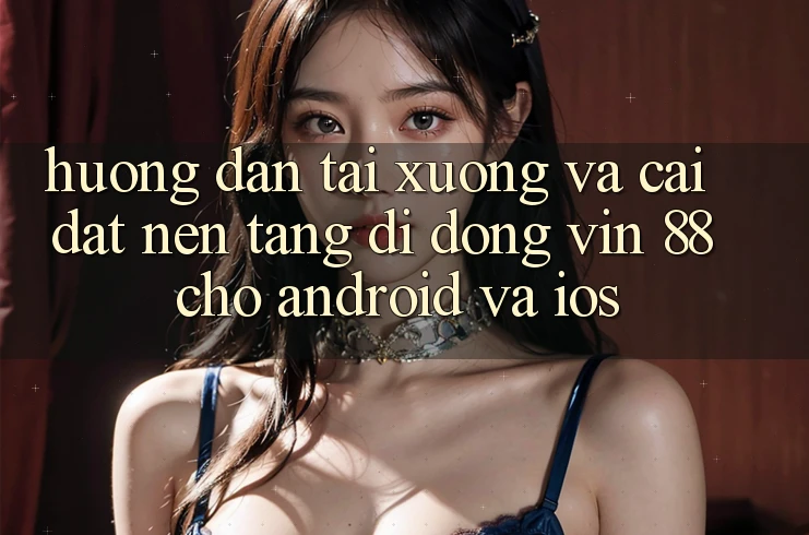 Hướng Dẫn Tải xuống Và Cài Đặt Nền tảng di động Vin 88 Cho Android Và iOS