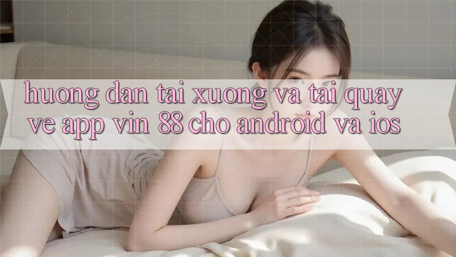Hướng Dẫn Tải xuống Và Tải quay về App Vin 88 Cho Android Và iOS