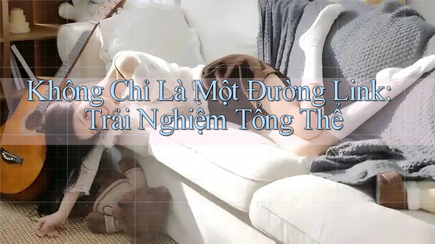Không Chỉ Là Một Đường Link: Trải Nghiệm Tổng Thể Không Chỉ Là Một Đường Link: Trải Nghiệm Tổng Thể