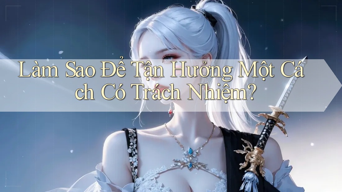 Làm Sao Để Tận Hưởng Một Cách Có Trách Nhiệm? Làm Sao Để Tận Hưởng Một Cách Có Trách Nhiệm?