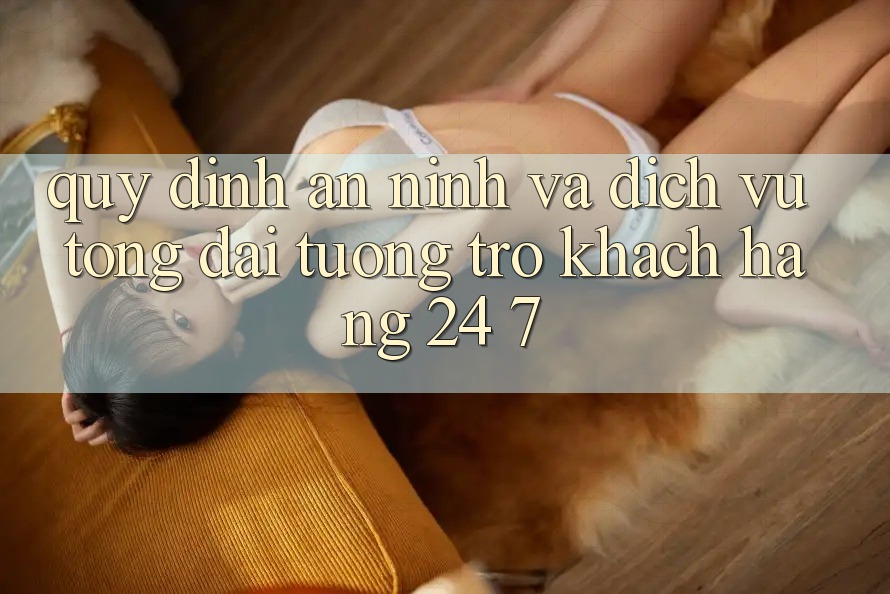Quy định An ninh Và Dịch Vụ Tổng đài tương trợ Khách Hàng 24/7 Quy định An ninh Và Dịch Vụ Tổng đài tương trợ Khách Hàng 24/7