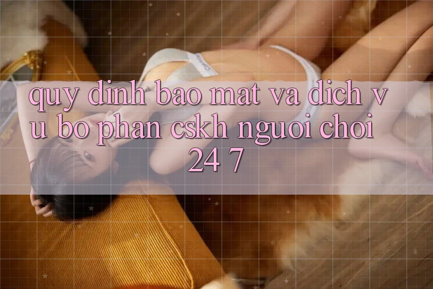 Quy định Bảo Mật Và Dịch Vụ Bộ phận CSKH Người chơi 24/7