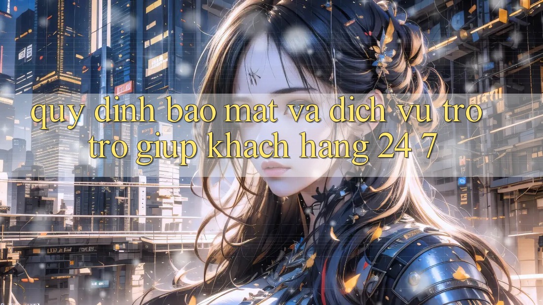 Quy định Bảo Mật Và Dịch Vụ Trợ trợ giúp Khách Hàng 24/7