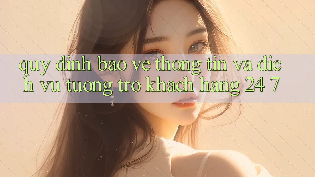 Quy định Bảo vệ thông tin Và Dịch Vụ Tương trợ Khách Hàng 24/7