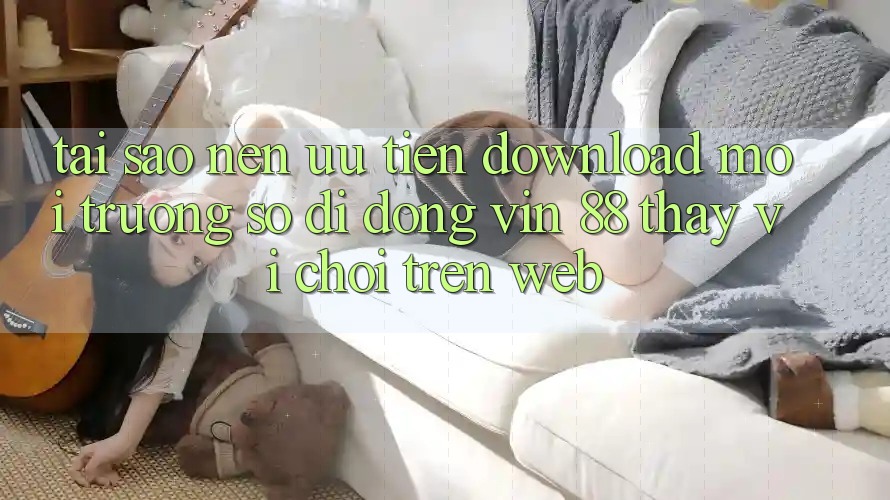 Tại Sao Nên Ưu Tiên Download Môi trường số di động Vin 88 Thay Vì Chơi Trên Web?
