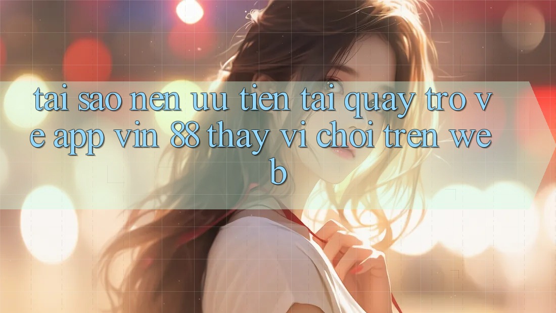 Tại Sao Nên Ưu Tiên Tải quay trở về App Vin 88 Thay Vì Chơi Trên Web?