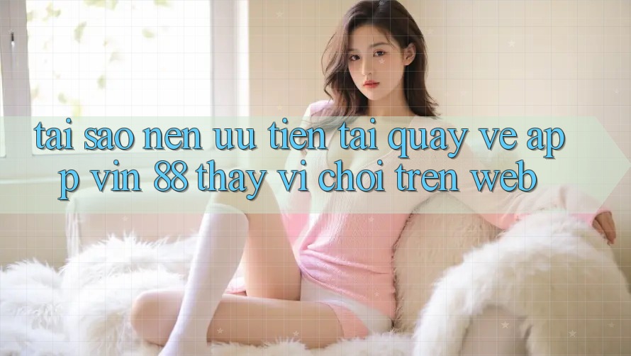 Tại Sao Nên Ưu Tiên Tải quay về App Vin 88 Thay Vì Chơi Trên Web? Tại Sao Nên Ưu Tiên Tải quay về App Vin 88 Thay Vì Chơi Trên Web?