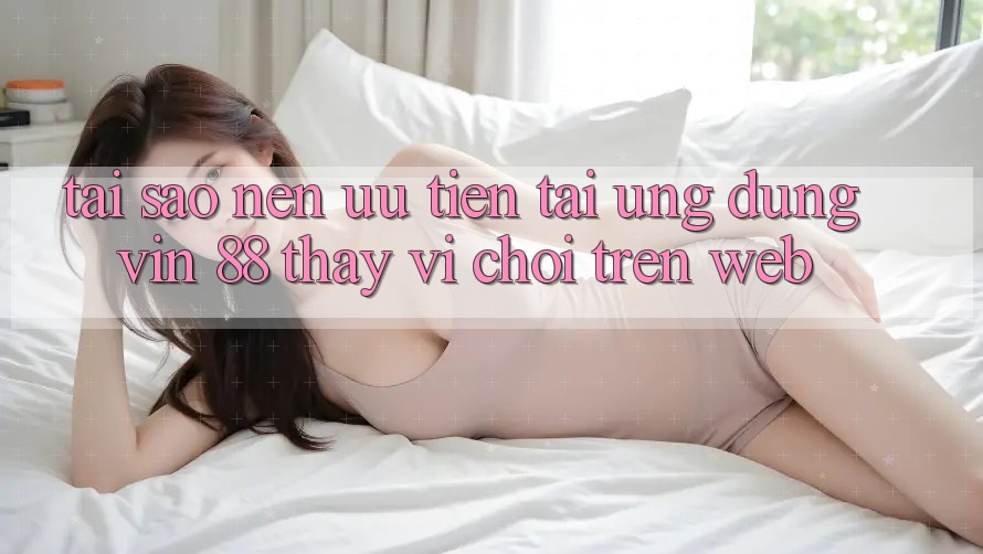 Tại Sao Nên Ưu Tiên Tải Ứng dụng Vin 88 Thay Vì Chơi Trên Web?