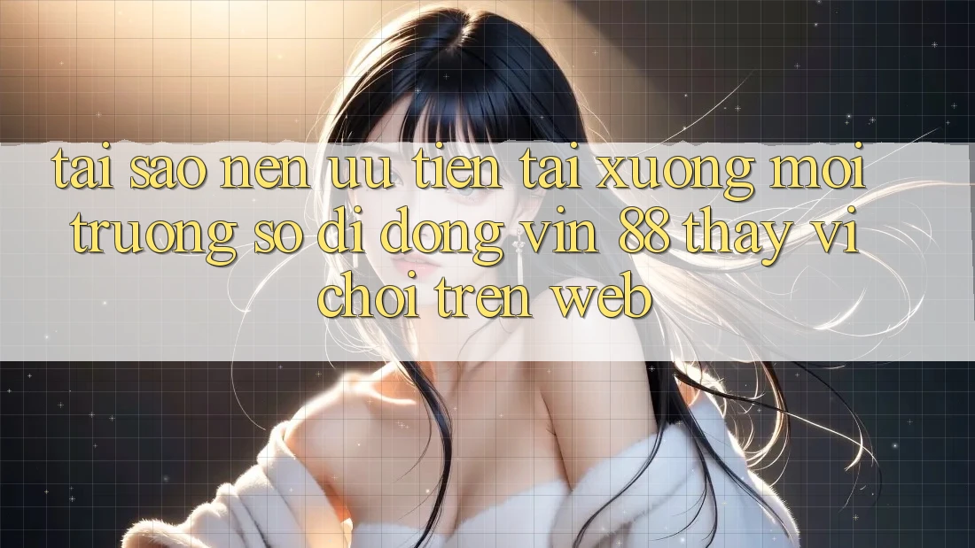 Tại Sao Nên Ưu Tiên Tải xuống Môi trường số di động Vin 88 Thay Vì Chơi Trên Web?