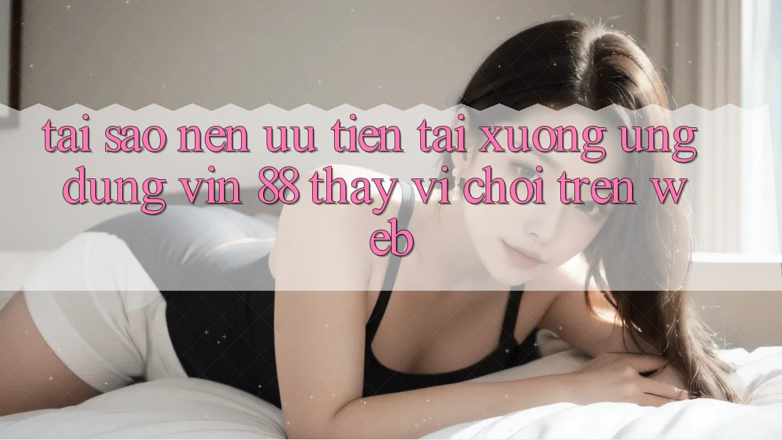 Tại Sao Nên Ưu Tiên Tải xuống Ứng dụng Vin 88 Thay Vì Chơi Trên Web? Tại Sao Nên Ưu Tiên Tải xuống Ứng dụng Vin 88 Thay Vì Chơi Trên Web?