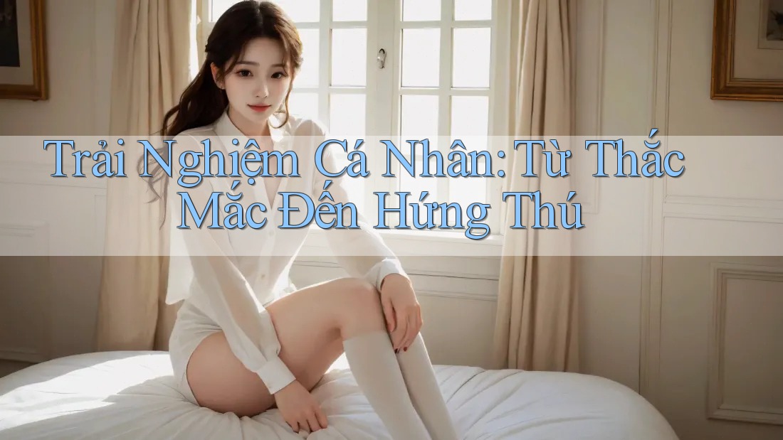 Trải Nghiệm Cá Nhân: Từ Thắc Mắc Đến Hứng Thú Trải Nghiệm Cá Nhân: Từ Thắc Mắc Đến Hứng Thú
