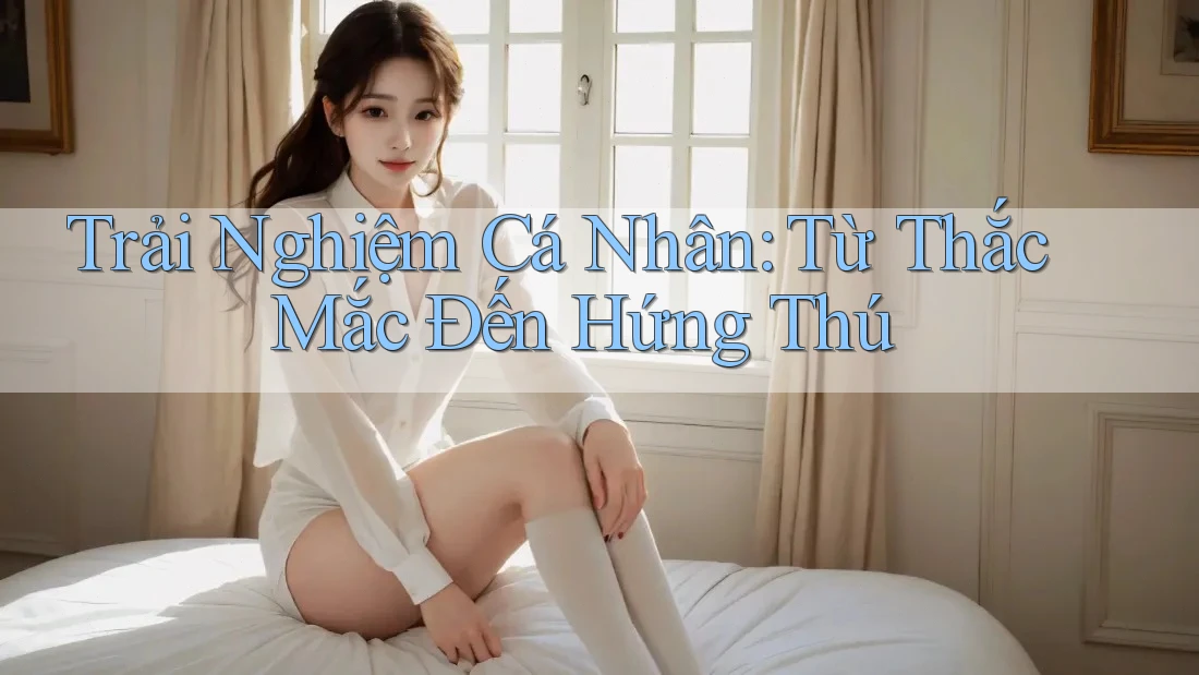 Trải Nghiệm Cá Nhân: Từ Thắc Mắc Đến Hứng Thú Trải Nghiệm Cá Nhân: Từ Thắc Mắc Đến Hứng Thú