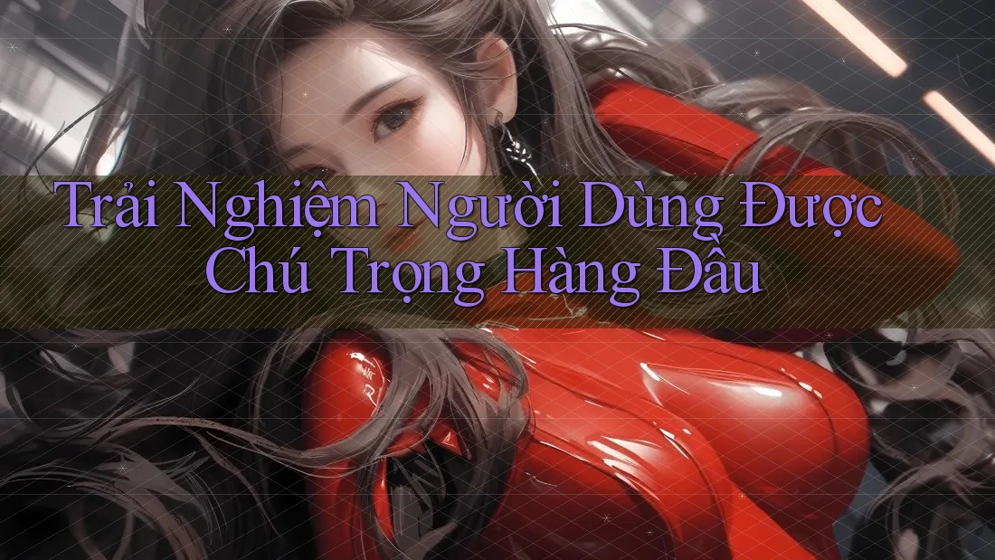 Trải Nghiệm Người Dùng Được Chú Trọng Hàng Đầu