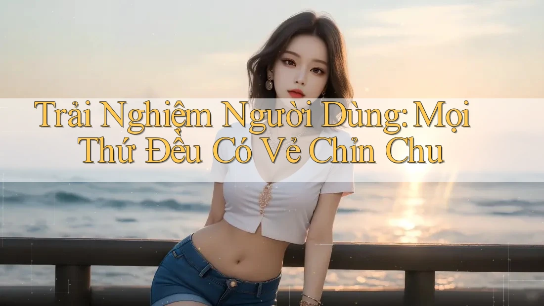 Trải Nghiệm Người Dùng: Mọi Thứ Đều Có Vẻ Chỉn Chu