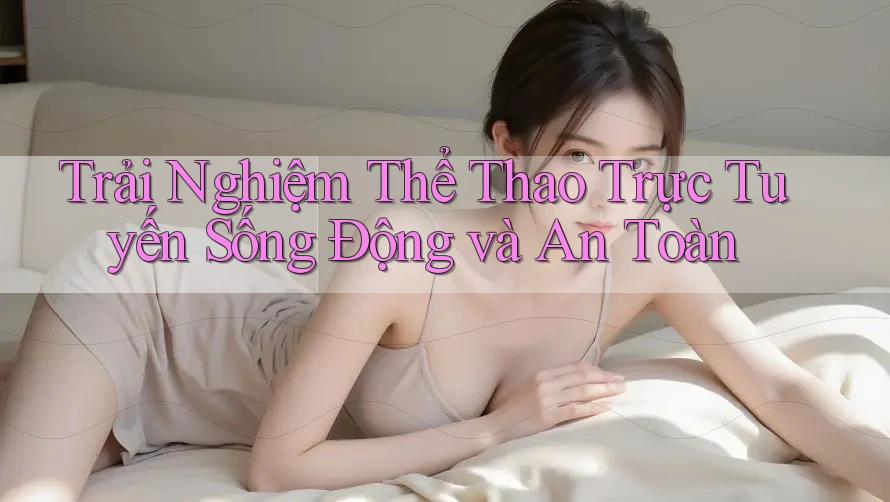 Trải Nghiệm Thể Thao Trực Tuyến Sống Động và An Toàn