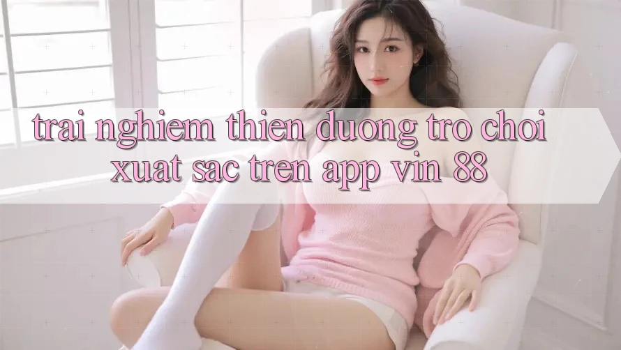 Trải nghiệm Thiên Đường Trò Chơi Xuất sắc Trên App Vin 88 Trải nghiệm Thiên Đường Trò Chơi Xuất sắc Trên App Vin 88