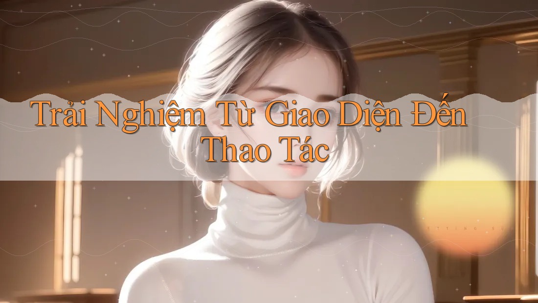 Trải Nghiệm Từ Giao Diện Đến Thao Tác