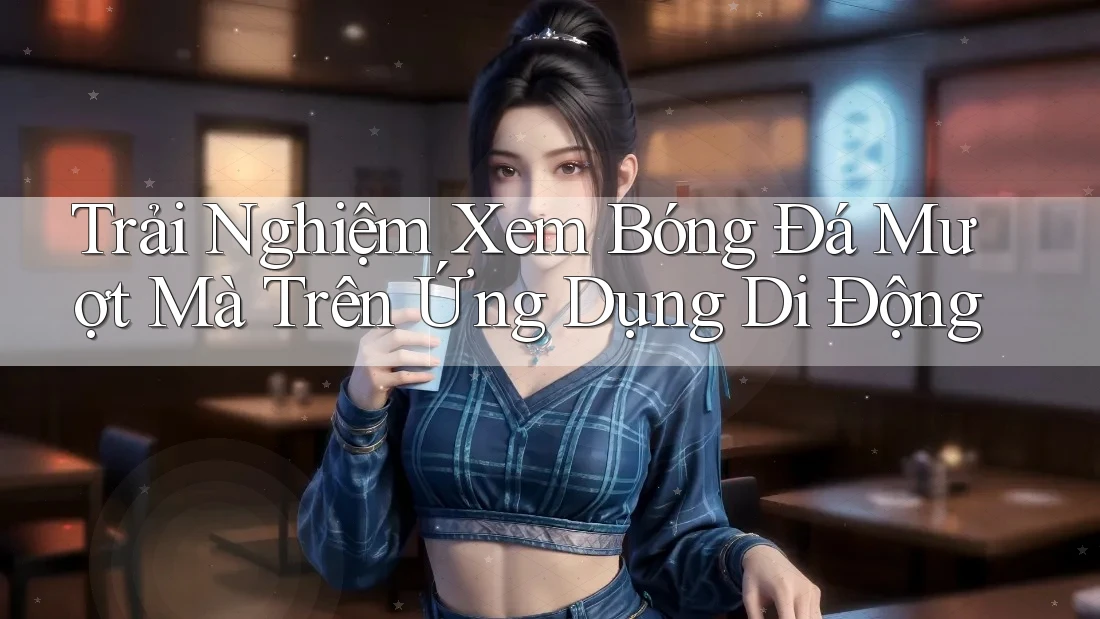 Trải Nghiệm Xem Bóng Đá Mượt Mà Trên Ứng Dụng Di Động Trải Nghiệm Xem Bóng Đá Mượt Mà Trên Ứng Dụng Di Động
