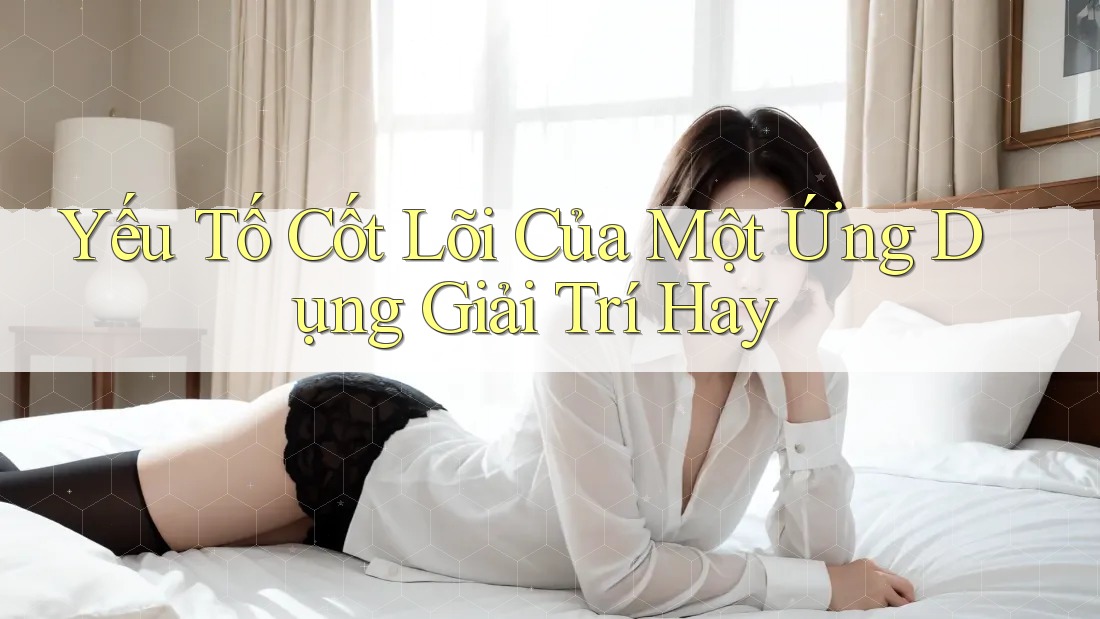 Yếu Tố Cốt Lõi Của Một Ứng Dụng Giải Trí Hay